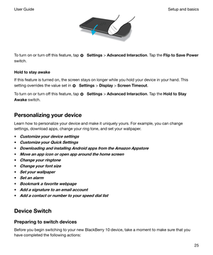 Page 25 
To turn on or turn off this feature, tap 
  Settings  > AdvancedInteraction . Tap the FliptoSavePower
switch.
Holdtostayawake
If this feature is turned on, the screen stays on longer while you hold your device in your hand. This
setting overrides the value set in 
  Settings  > Display  > ScreenTimeout .
To turn on or turn off this feature, tap 
  Settings  > AdvancedInteraction . Tap the HoldtoStay
Awake  switch.
Personalizingyourdevice Learn how to personalize your device and make it...