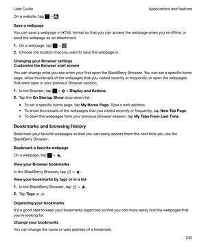 Page 242On a website, tap  > .
Saveawebpage
You can save a webpage in HTML format so that you can access the webpage when youhre offline, or
send the webpage as an attachment.
1. On a webpage, tap 
 > .
2. Choose the location that you want to save the webpage in.
ChangingyourBrowsersettings
CustomizetheBrowserstartscreen
You can change what you see when your first open the BlackBerry Browser. You can set a specific homepage, show thumbnails of the webpages that you visited recently or frequently, or...