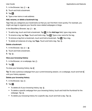 Page 2431.In the Browser, tap  > .
2. Touch and hold a bookmark.
3. Tap 
.
4. Type a new name or web address.
Add,rename,ordeleteabookmarktag
Tags help you categorize your bookmarks so that you can find them more quickly. For example, you might use tags to organize your favorite news-related webpages or blogs.
In the BlackBerry Browser, tap 
 > .
t To add a tag, touch and hold a bookmark. Tap 
. In the  Addtags  field, type a tag name.
t To rename a tag, tap  Tags. Touch and hold a tag. Tap 
. Type a new...