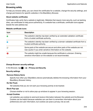 Page 244BrowsingsafelyTo help you browse safely, you can check the certificates for a website, change the security settings, and
change permissions for specific websites in the BlackBerry Browser.
Aboutwebsitecertificates
Certificates help verify that a website is legitimate. Websites that require more security, such as banking sites, use certificates to help prove authenticity. If a website has a certificate, certificate icons appear
beside the web address bar.
WebsitecertificateiconsIconDescriptionThe...