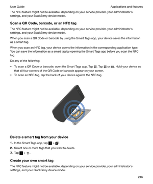 Page 246The NFC feature might not be available, depending on your service provider, your administratorhs
settings, and your BlackBerry device model.
ScanaQRCode,barcode,oranNFCtag
The NFC feature might not be available, depending on your service provider, your administratorhs
settings, and your BlackBerry device model.
When you scan a QR Code or barcode by using the Smart Tags app, your device saves the information
as a smart tag.
When you scan an NFC tag, your device opens the information in the...