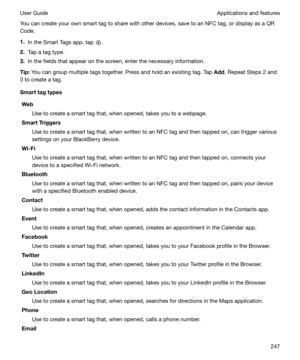 Page 247You can create your own smart tag to share with other devices, save to an NFC tag, or display as a QRCode.
1. In the Smart Tags app, tap 
.
2. Tap a tag type.
3. In the fields that appear on the screen, enter the necessary information.
Tip: You can group multiple tags together. Press and hold an existing tag. Tap  Add. Repeat Steps 2 and
3 to create a tag.
Smarttagtypes
Web Use to create a smart tag that, when opened, takes you to a webpage.
SmartTriggers
Use to create a smart tag that, when written...