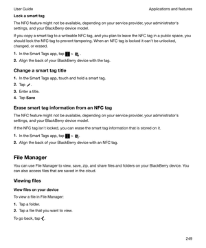 Page 249Lockasmarttag
The NFC feature might not be available, depending on your service provider, your administratorhs
settings, and your BlackBerry device model.
If you copy a smart tag to a writeable NFC tag, and you plan to leave the NFC tag in a public space, you
should lock the NFC tag to prevent tampering. When an NFC tag is locked it canht be unlocked,
changed, or erased.
1. In the Smart Tags app, tap 
 >  .
2. Align the back of your BlackBerry device with the tag.
Changeasmarttagtitle 1. In the...