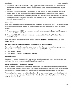 Page 26t Complete all of the instructions in the Setup app that opens the first time that your BlackBerry 10device starts after you insert the battery. You can find the Setup app on the home screen of your
device.
t If you have information saved to your SIM card, such as contact information, save the data to the storage space on your previous device or your media card before you begin to switch devices.
t If you have any usernames or passwords saved on your previous device, such as your BlackBerry ID, consider...