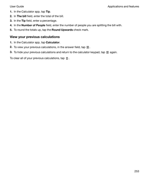 Page 2531.In the Calculator app, tap  Tip.
2. In Thebill  field, enter the total of the bill.
3. In the  Tip field, enter a percentage.
4. In the  NumberofPeople  field, enter the number of people you are splitting the bill with.
5. To round the totals up, tap the  RoundUpwards check mark.
Viewyourpreviouscalculations 1. In the Calculator app, tap  Calculator.
2. To view your previous calculations, in the answer field, tap 
.
3. To hide your previous calculations and return to the calculator keypad, tap...