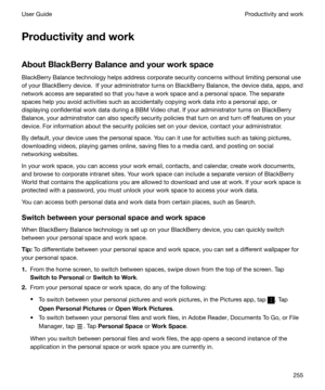 Page 255Productivityandwork
AboutBlackBerryBalanceandyourworkspace BlackBerry Balance technology helps address corporate security concerns without limiting personal use
of your BlackBerry device.  If your administrator turns on BlackBerry Balance, the device data, apps, and
network access are separated so that you have a work space and a personal space. The separate spaces help you avoid activities such as accidentally copying work data into a personal app, or
displaying confidential work data during a...