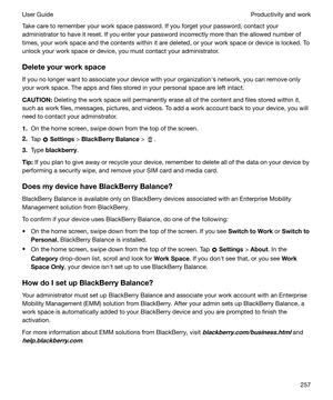 Page 257Take care to remember your work space password. If you forget your password, contact your
administrator to have it reset. If you enter your password incorrectly more than the allowed number of times, your work space and the contents within it are deleted, or your work space or device is locked. To
unlock your work space or device, you must contact your administrator.
Deleteyourworkspace If you no longer want to associate your device with your organizationhs network, you can remove only
your work...