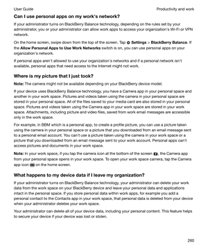 Page 260CanIusepersonalappsonmyworkhsnetwork?If your administrator turns on BlackBerry Balance technology, depending on the rules set by your
administrator, you or your administrator can allow work apps to access your organizationhs Wi-Fi or VPN
network.
On the home screen, swipe down from the top of the screen. Tap 
  Settings  > BlackBerryBalance . If
the  AllowPersonalAppstoUseWorkNetworks  switch is on, you can use personal apps on your
organizationhs network.
If personal apps arenht allowed...