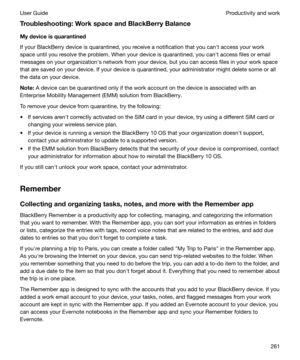 Page 261Troubleshooting:WorkspaceandBlackBerryBalance
Mydeviceisquarantined
If your BlackBerry device is quarantined, you receive a notification that you canht access your work
space until you resolve the problem. When your device is quarantined, you canht access files or email
messages on your organizationhs network from your device, but you can access files in your work space
that are saved on your device. If your device is quarantined, your administrator might delete some or all
the data on your...