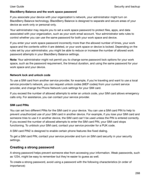 Page 268BlackBerryBalanceandtheworkspacepassword
If you associate your device with your organizationhs network, your administrator might turn on
BlackBerry Balance technology. BlackBerry Balance is designed to separate and secure areas of your device as work-only or personal-only.
Your administrator may require you to set a work space password to protect files, apps, and data
associated with your organization, such as your work email account. Your administrator sets rules to
control whether you can use the...