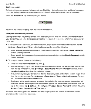 Page 270Lockyourscreen
By locking the screen, you can help prevent your BlackBerry device from sending accidental messages
or pocket dialing. Locking the screen doesnht turn off notifications for incoming calls or messages.
Press the  Power/Lock  key on the top of your device.
 
 
To unlock the screen, swipe up from the bottom of the screen.
Lockyourdevicewithapassword
Looking for a simple way to help protect your BlackBerry device data and prevent unauthorized use of your device? You can set a device...