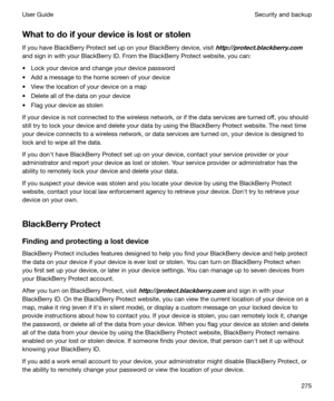 Page 275Whattodoifyourdeviceislostorstolen
If you have BlackBerry Protect set up on your BlackBerry device, visit 
http://protect.blackberry.com
and sign in with your BlackBerry ID. From the BlackBerry Protect website, you can:
t Lock your device and change your device password
t Add a message to the home screen of your device t View the location of your device on a map
t Delete all of the data on your device
t Flag your device as stolen
If your device is not connected to the wireless network, or if the...