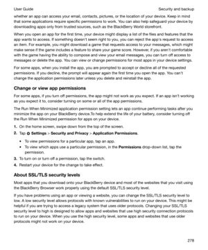 Page 278whether an app can access your email, contacts, pictures, or the location of your device. Keep in mind
that some applications require specific permissions to work. You can also help safeguard your device by downloading apps only from trusted sources, such as the BlackBerry World storefront.
When you open an app for the first time, your device might display a list of the files and features that the
app wants to access. If something doesnht seem right to you, you can reject the apphs request to access
an...