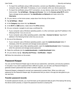 Page 280t To import the certificate using a USB connection, connect your BlackBerry device to yourcomputer using a USB cable. If necessary, on your computer, enter your device password.
t To import the certificate using a Wi-Fi connection, on your device, swipe down from the top of the home screen. Tap 
 Settings  > StorageandAccess . Turn on the AccessusingWi-Fi  switch.
Type a storage access password. Tap  IdentificationonNetwork and make note of the
Username .
2. On your device, on the home screen,...