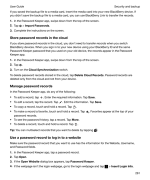 Page 281If you saved the backup file to a media card, insert the media card into your new BlackBerry device. Ifyou didnht save the backup file to a media card, you can use BlackBerry Link to transfer the records.
1. In the Password Keeper app, swipe down from the top of the screen.
2. Tap 
 > ImportPasswords .
3. Complete the instructions on the screen.
Storepasswordrecordsinthecloud
If you store password records in the cloud, you donht need to transfer records when you switch BlackBerry devices. When you...