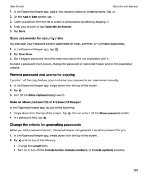 Page 2831.In the Password Keeper app, add a new record or select an existing record. Tap .
2. On the  Add or Edit  screen, tap 
.
3. Select a question from the list or create a personalized question by tapping 
.
4. Enter your answer or tap  GenerateanAnswer.
5. Tap  Save .
Scanpasswordsforsecurityrisks
You can scan your Password Keeper passwords for weak, common, or vulnerable passwords.
1. In the Password Keeper app, tap 
.
2. Tap  ScanNow .
3. Tap a flagged password record to learn more about the risk...