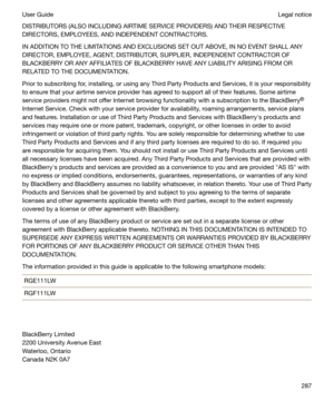 Page 287DISTRIBUTORS (ALSO INCLUDING AIRTIME SERVICE PROVIDERS) AND THEIR RESPECTIVE
DIRECTORS, EMPLOYEES, AND INDEPENDENT CONTRACTORS.
IN ADDITION TO THE LIMITATIONS AND EXCLUSIONS SET OUT ABOVE, IN NO EVENT SHALL ANYDIRECTOR, EMPLOYEE, AGENT, DISTRIBUTOR, SUPPLIER, INDEPENDENT CONTRACTOR OF
BLACKBERRY OR ANY AFFILIATES OF BLACKBERRY HAVE ANY LIABILITY ARISING FROM OR
RELATED TO THE DOCUMENTATION.
Prior to subscribing for, installing, or using any Third Party Products and Services, it is your responsibility
to...