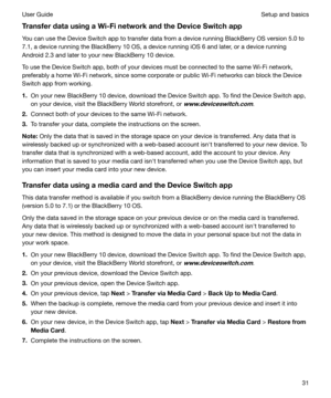 Page 31TransferdatausingaWi-FinetworkandtheDeviceSwitchappYou can use the Device Switch app to transfer data from a device running BlackBerry OS version 5.0 to
7.1, a device running the BlackBerry 10 OS, a device running iOS 6 and later, or a device running
Android 2.3 and later to your new BlackBerry 10 device.
To use the Device Switch app, both of your devices must be connected to the same Wi-Fi network, preferably a home Wi-Fi network, since some corporate or public Wi-Fi networks can block the...