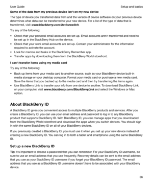 Page 36SomeofthedatafrommypreviousdeviceisnhtonmynewdeviceThe type of device you transferred data from and the version of device software on your previous device
determines what data can be transferred to your new device. For a list of the type of data that is transferred, visit 
www.blackberry.com/deviceswitch.
Try any of the following:
t Check that your personal email accounts are set up. Email accounts arenht transferred and need to be set up in the BlackBerry Hub on the device.
t Check that your...