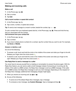 Page 40Makingandreceivingcalls
Makeacall
1. In the Phone app, tap 
.
2. Dial a number.
3. Tap  Call.
Callarecentnumberorspeeddialcontact
1. In the Phone app, tap 
.
2. Tap a name, number, or speed dial contact.
Tip: To send a text message to a recent number, beside the number, tap 
 > .
To call a contact from your keyboard speed dial list, in the Phone app, tap 
. Press and hold the key
that you associated with the contact.
Callsomeonefromyourcontactlist
1. In the Phone app, tap 
.
2. Tap a...