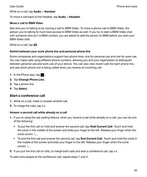 Page 42While on a call, tap Audio > Handset .
To move a call back to the headset, tap  Audio > Headset .
MoveacalltoBBMVideo
See who youhre talking to by moving a call to BBM Video. To move a phone call to BBM Video, the
person youhre talking to must have access to BBM Video as well. If you try to start a BBM Video chat with someone who isnht a BBM contact, you are asked to add the person to BBM before you start your
BBM Video chat.
While on a call, tap 
....