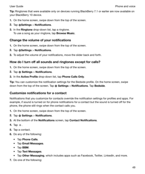 Page 49Tip:Ringtones that were available only on devices running BlackBerry 7.1 or earlier are now available on
your BlackBerry 10 device.
1. On the home screen, swipe down from the top of the screen.
2. Tap 
Settings  > Notifications .
3. In the  Ringtone  drop-down list, tap a ringtone.
To use a song as your ringtone, tap  BrowseMusic.
Changethevolumeofyournotifications 1. On the home screen, swipe down from the top of the screen.
2. Tap 
Settings  > 
Notifications .
3. To adjust the volume of your...