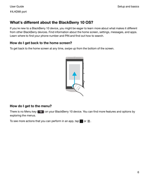 Page 611.HDMI port
WhathsdifferentabouttheBlackBerry10OS? If youhre new to a BlackBerry 10 device, you might be eager to learn more about what makes it different
from other BlackBerry devices. Find information about the home screen, settings, messages, and apps.
Learn where to find your phone number and PIN and find out how to search.
HowdoIgetbacktothehomescreen? To get back to the home screen at any time, swipe up from the bottom of the screen.
 
 
HowdoIgettothemenu? There is no Menu key...