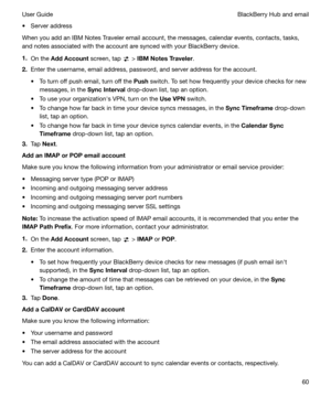 Page 60t Server address
When you add an IBM Notes Traveler email account, the messages, calendar events, contacts, tasks, and notes associated with the account are synced with your BlackBerry device.
1. On the  AddAccount  screen, tap 
 > IBMNotesTraveler .
2. Enter the username, email address, password, and server address for the account.
t To turn off push email, turn off the  Push switch. To set how frequently your device checks for new
messages, in the  SyncInterval drop-down list, tap an option.
t To...