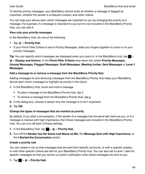 Page 64To identify priority messages, your BlackBerry device looks at whether a message is flagged as
important, whether the sender is a frequent contact, and other criteria.
You can help your device learn which messages are important to you by changing the priority of a
message. For example, if a message is important to you but iths not included in the BlackBerry Priority
Hub, you can add it.
Viewonlyyourprioritymessages
In the BlackBerry Hub, do one of the following:
t Tap 
 > PriorityHub .
t If your...
