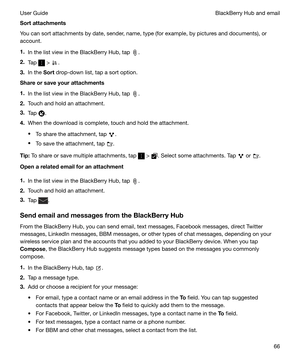 Page 66Sortattachments
You can sort attachments by date, sender, name, type (for example, by pictures and documents), or
account.
1. In the list view in the BlackBerry Hub, tap 
.
2. Tap 
 > .
3. In the  Sort drop-down list, tap a sort option.
Shareorsaveyourattachments
1. In the list view in the BlackBerry Hub, tap 
.
2. Touch and hold an attachment.
3. Tap 
.
4. When the download is complete, touch and hold the attachment.
t To share the attachment, tap 
.
t To save the attachment, tap 
.
Tip: To share...