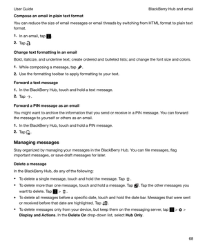 Page 68Composeanemailinplaintextformat
You can reduce the size of email messages or email threads by switching from HTML format to plain text format.
1. In an email, tap 
.
2. Tap 
.
Changetextformattinginanemail
Bold, italicize, and underline text; create ordered and bulleted lists; and change the font size and colors.
1. While composing a message, tap 
.
2. Use the formatting toolbar to apply formatting to your text.
Forwardatextmessage
1. In the BlackBerry Hub, touch and hold a text message.
2....