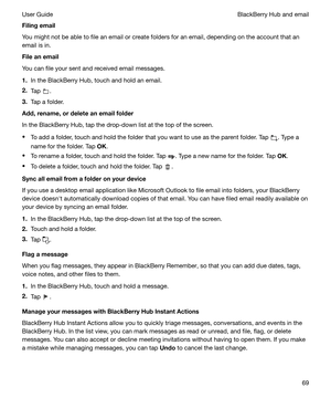 Page 69Filingemail
You might not be able to file an email or create folders for an email, depending on the account that an
email is in.
Fileanemail
You can file your sent and received email messages.
1. In the BlackBerry Hub, touch and hold an email.
2. Tap 
.
3. Tap a folder.
Add,rename,ordeleteanemailfolder
In the BlackBerry Hub, tap the drop-down list at the top of the screen.
t To add a folder, touch and hold the folder that you want to use as the parent folder. Tap 
. Type a
name for the folder....