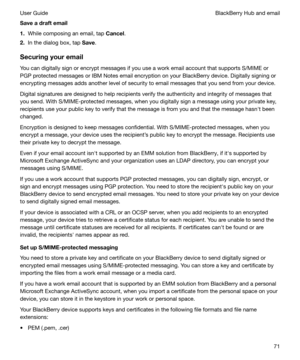 Page 71Saveadraftemail
1. While composing an email, tap  Cancel.
2. In the dialog box, tap  Save.
Securingyouremail You can digitally sign or encrypt messages if you use a work email account that supports S/MIME or
PGP protected messages or IBM Notes email encryption on your BlackBerry device. Digitally signing or
encrypting messages adds another level of security to email messages that you send from your device.
Digital signatures are designed to help recipients verify the authenticity and integrity of...