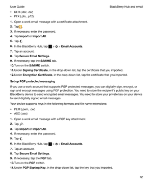 Page 72t DER (.der, .cer)
t PFX (.pfx, .p12)
1. Open a work email message with a certificate attachment.
2. Tap
.
3. If necessary, enter the password.
4. Tap  Import  or ImportAll .
5. Tap 
.
6. In the BlackBerry Hub, tap 
 >  > EmailAccounts .
7. Tap an account.
8. Tap  SecureEmailSettings .
9. If necessary, tap the  S/MIME tab.
10. Turn on the  S/MIME switch.
11. Under  SigningCertificate , in the drop-down list, tap the certificate that you imported.
12. Under  EncryptionCertificate , in the drop-down...