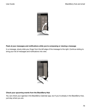 Page 76 
 
Peekatyourmessagesandnotificationswhileyouhrecomposingorviewingamessage In a message, slowly slide your finger from the left edge of the message to the right. Continue sliding to
bring your list of messages and notifications into view.
 
 
CheckyourupcomingeventsfromtheBlackBerryHub
You can check your agenda in the BlackBerry Calendar app, but if youhre already in the BlackBerry Hub, just stay where you are.
BlackBerry Hub and emailUser Guide76 