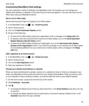 Page 78CustomizingBlackBerryHubsettingsYou can customize a variety of settings in the BlackBerry Hub. For example, you can change your
default email address or calendar, or the order that your accounts appear in. You can also set an out-of-
office reply using your BlackBerry device.
Setanout-of-officereply
Some email accounts might not support out-of-office replies.
1. In the BlackBerry Hub, tap 
 >  > EmailAccounts .
2. Tap an email account.
3. Turn on the  SendAutomaticReplies  switch.
4. Do any of...