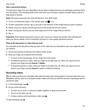 Page 91Takeapanoramicpicture
The panoramic feature on your BlackBerry device takes multiple pictures and seamlessly combines them into one picture. This shooting mode works well when youhre trying to capture a breath-taking vista or a
large group of people.
Note: Panorama mode canht be used with Burst or Time Shift mode.
1. To turn on Panorama mode, in the Camera app, tap 
 > .
2. To take a panoramic picture, tap 
 and pan in the direction of the image that you want to capture.
3. Slowly move your device...