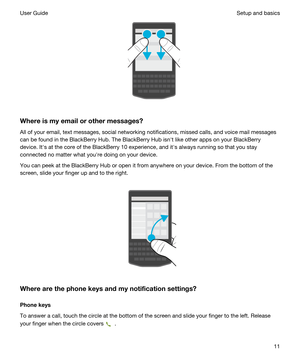 Page 11 
Whereismyemailorothermessages?
All of your email, text messages, social networking notifications, missed calls, and voice mail messages can be found in the 
BlackBerry Hub. The BlackBerry Hub isnht like other apps on your BlackBerry 
device. Iths at the core of the BlackBerry 10 experience, and iths always running so that you stay 
connected no matter what youhre doing on your device.
You can peek at the BlackBerry Hub or open it from anywhere on your device. From the bottom of the 
screen, slide...