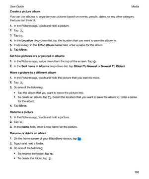 Page 103Createapicturealbum
You can use albums to organize your pictures based on events, people, dates, or any other category 
that you can think of.
1.In the Pictures app, touch and hold a picture.
2.Tap .
3.Tap .
4.In the Location drop-down list, tap the location that you want to save the album to.
5.If necessary, in the Enteralbumname field, enter a name for the album.
6.Tap Move.
Sethowpicturesareorganizedinalbums
1.In the Pictures app, swipe down from the top of the screen. Tap .
2.In the...