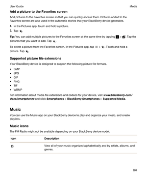 Page 104AddapicturetotheFavoritesscreen
Add pictures to the Favorites screen so that you can quickly access them. Pictures added to the 
Favorites screen are also used in the automatic stories that your 
BlackBerry device generates.
1.In the Pictures app, touch and hold a picture.
2.Tap .
Tip:You can add multiple pictures to the Favorites screen at the same time by tapping  > . Tap the 
pictures that you want to add. Tap 
.
To delete a picture from the Favorites screen, in the Pictures app, tap  > . Touch...