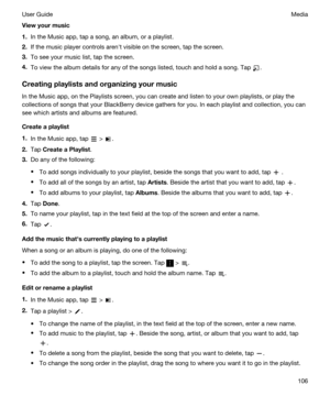 Page 106Viewyourmusic
1.In the Music app, tap a song, an album, or a playlist.
2.If the music player controls arenht visible on the screen, tap the screen.
3.To see your music list, tap the screen.
4.To view the album details for any of the songs listed, touch and hold a song. Tap .
Creatingplaylistsandorganizingyourmusic
In the Music app, on the Playlists screen, you can create and listen to your own playlists, or play the 
collections of songs that your 
BlackBerry device gathers for you. In each...