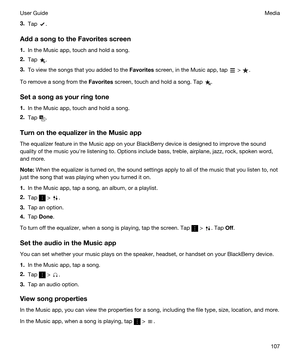 Page 1073.Tap .
AddasongtotheFavoritesscreen
1.In the Music app, touch and hold a song.
2.Tap .
3.To view the songs that you added to the Favorites screen, in the Music app, tap  > .
To remove a song from the Favorites screen, touch and hold a song. Tap .
Setasongasyourringtone
1.In the Music app, touch and hold a song.
2.Tap .
TurnontheequalizerintheMusicapp
The equalizer feature in the Music app on your BlackBerry device is designed to improve the sound 
quality of the music youhre listening...