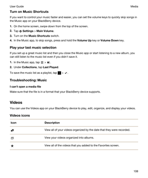 Page 108TurnonMusicShortcuts
If you want to control your music faster and easier, you can set the volume keys to quickly skip songs in the Music app on your 
BlackBerry device.
1.On the home screen, swipe down from the top of the screen.
2.Tap  Settings > MainVolume.
3.Turn on the MusicShortcuts switch.
4.In the Music app, to skip songs, press and hold the VolumeUp key or VolumeDown key.
Playyourlastmusicselection
If you set up a great music list and then you close the Music app or start listening to...