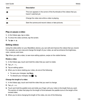 Page 109IconDescriptionThis icon appears in the corner of the thumbnails of the videos that you havenht watched yet.Change the video size while a video is playing.Start the camera and record videos or take pictures.
Playorpauseavideo
1.In the Videos app, tap a video.
2.To show the video controls, tap the screen.
3.Tap  or .
Editingvideos
Using the video editor on your BlackBerry device, you can edit and improve the videos that you record. 
For example, you can crop and change the length of your video, as...