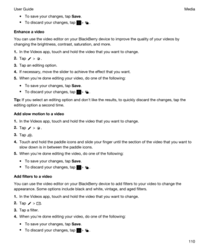 Page 110tTo save your changes, tap Save.
tTo discard your changes, tap > .
Enhanceavideo
You can use the video editor on your BlackBerry device to improve the quality of your videos by 
changing the brightness, contrast, saturation, and more.
1.In the Videos app, touch and hold the video that you want to change.
2.Tap  > .
3.Tap an editing option.
4.If necessary, move the slider to achieve the effect that you want.
5.When youhre done editing your video, do one of the following:
tTo save your changes, tap...