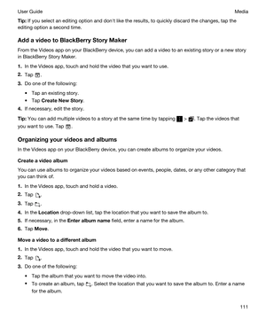 Page 111Tip:If you select an editing option and donht like the results, to quickly discard the changes, tap the 
editing option a second time.
AddavideotoBlackBerryStoryMaker
From the Videos app on your BlackBerry device, you can add a video to an existing story or a new story 
in 
BlackBerry Story Maker.
1.In the Videos app, touch and hold the video that you want to use.
2.Tap .
3.Do one of the following:
tTap an existing story.
tTap CreateNewStory.
4.If necessary, edit the story.
Tip:You can add...