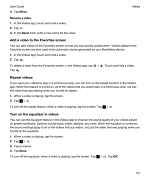 Page 1124.Tap Move.
Renameavideo
1.In the Videos app, touch and hold a video.
2.Tap .
3.In the Name field, enter a new name for the video.
AddavideototheFavoritesscreen
You can add videos to the Favorites screen so that you can quickly access them. Videos added to the 
Favorites screen are also used in the automatic stories generated by your 
BlackBerry device.
1.In the Videos app, touch and hold a video.
2.Tap .
To delete a video from the Favorites screen, in the Videos app, tap  > . Touch and hold a...