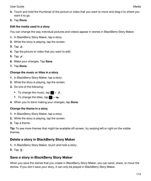 Page 1144.Touch and hold the thumbnail of the picture or video that you want to move and drag it to where you 
want it to go.
5.Tap Done.
Editthemediausedinastory
You can change the way individual pictures and videos appear in stories in BlackBerry Story Maker.
1.In BlackBerry Story Maker, tap a story.
2.While the story is playing, tap the screen.
3.Tap .
4.Tap the picture or video that you want to edit.
5.Tap .
6.Make your changes. Tap Save.
7.Tap Done.
Changethemusicortitlesinastory
1.In...