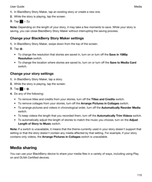 Page 1151.In BlackBerry Story Maker, tap an existing story or create a new one.
2.While the story is playing, tap the screen.
3.Tap  > .
Note:Depending on the length of your story, it may take a few moments to save. While your story is 
saving, you can close 
BlackBerry Story Maker without interrupting the saving process.
ChangeyourBlackBerryStoryMakersettings
1.In BlackBerry Story Maker, swipe down from the top of the screen.
2.Tap .
tTo change the resolution that stories are saved in, turn on or turn off...