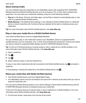 Page 116Aboutsharingmedia
You can wirelessly share the media files on your BlackBerry device with supported Wi-Fi CERTIFIED 
Miracast
 devices and DLNA Certified devices, such as computers, TVs, or other home entertainment 
equipment.
 You can share your media files wirelessly using one of the following methods:
tPlayon: In the Music, Pictures, and Video apps, use the Play on feature to automatically play or view 
a file on a selected 
DLNA Certified device.
tMediaSharing: In the Media Sharing settings, if...